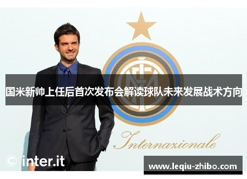国米新帅上任后首次发布会解读球队未来发展战术方向