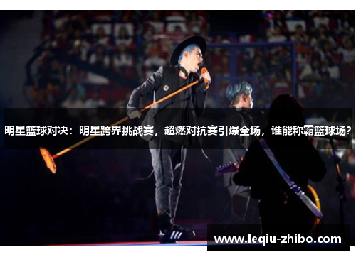 明星篮球对决：明星跨界挑战赛，超燃对抗赛引爆全场，谁能称霸篮球场？