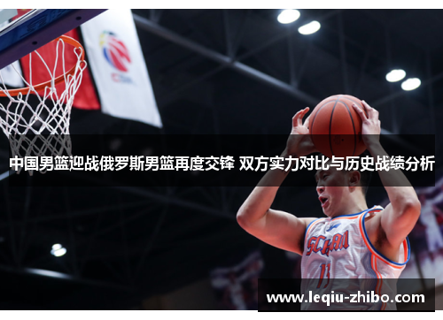 中国男篮迎战俄罗斯男篮再度交锋 双方实力对比与历史战绩分析